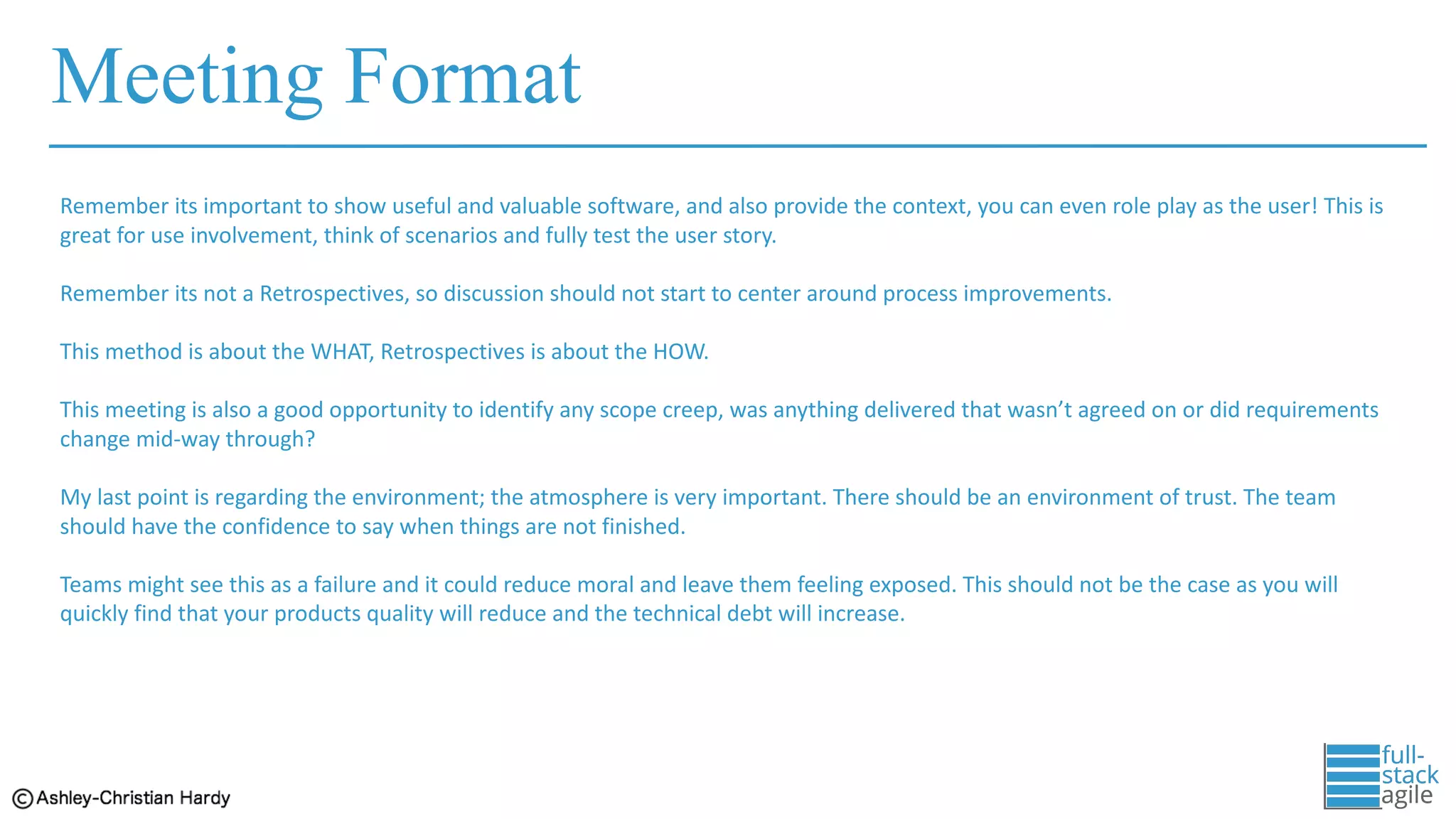 Meeting Format
Remember	its	important	to	show	useful	and	valuable	software,	and	also	provide	the	context,	you	can	even	role	play	as	the	user!	This	is	
great	for	use	involvement,	think	of	scenarios	and	fully	test	the	user	story.
Remember	its	not	a	Retrospectives,	so	discussion	should	not	start	to	center	around	process	improvements.	
This	method	is	about	the	WHAT,	Retrospectives	is	about	the	HOW.	
This	meeting	is	also	a	good	opportunity	to	identify	any	scope	creep,	was	anything	delivered	that	wasn’t	agreed	on	or	did	requirements
change	mid-way	through?	
My	last	point	is	regarding	the	environment;	the	atmosphere	is	very	important.	There	should	be	an	environment	of	trust.	The	team	
should	have	the	confidence	to	say	when	things	are	not	finished.	
Teams	might	see	this	as	a	failure	and	it	could	reduce	moral	and	leave	them	feeling	exposed.	This	should	not	be	the	case	as	you	will
quickly	find	that	your	products	quality	will	reduce	and	the	technical	debt	will	increase.
 