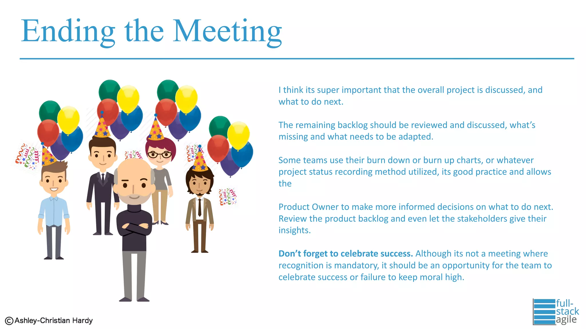 Ending the Meeting
I	think	its	super	important	that	the	overall	project	is	discussed,	and	
what	to	do	next.	
The	remaining	backlog	should	be	reviewed	and	discussed,	what’s	
missing	and	what	needs	to	be	adapted.
Some	teams	use	their	burn	down	or	burn	up	charts,	or	whatever	
project	status	recording	method utilized,	its	good	practice	and	allows	
the	
Product	Owner	to	make	more	informed	decisions	on	what	to	do	next.	
Review	the	product	backlog	and	even	let	the	stakeholders	give	their	
insights.
Don’t	forget	to	celebrate	success.	Although	its	not	a	meeting	where	
recognition	is	mandatory,	it	should	be	an	opportunity	for	the	team	to	
celebrate	success	or	failure	to	keep	moral	high.
 