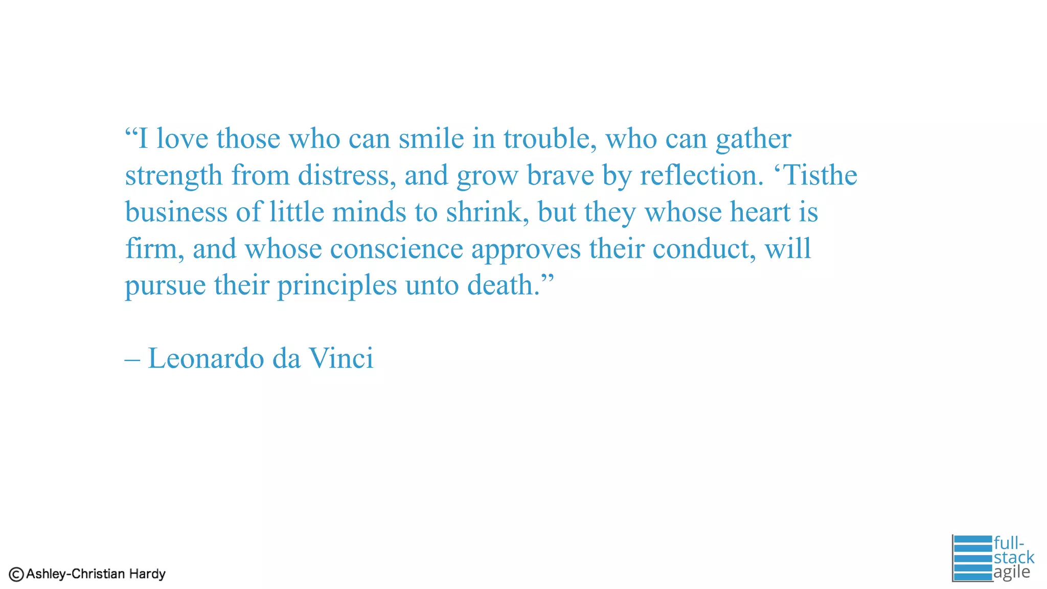 “I love those who can smile in trouble, who can gather
strength from distress, and grow brave by reflection. ‘Tisthe
business of little minds to shrink, but they whose heart is
firm, and whose conscience approves their conduct, will
pursue their principles unto death.”
– Leonardo da Vinci
 