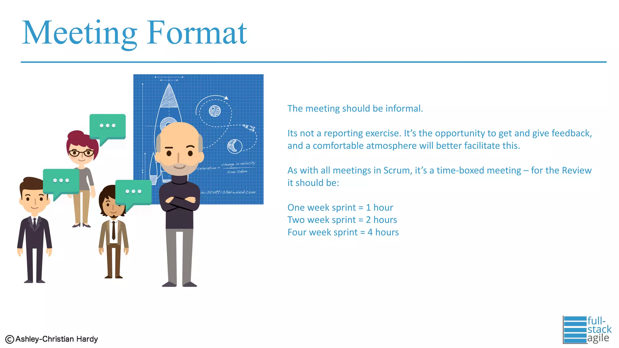Meeting Format
The	meeting	should	be	informal.	
Its	not	a	reporting	exercise.	It’s	the	opportunity	to	get	and	give	feedback,	
and	a	comfortable	atmosphere	will	better	facilitate	this.
As	with	all	meetings	in	Scrum,	it’s	a	time-boxed	meeting	– for	the	Review	
it	should	be:
One	week	sprint	=	1	hour
Two	week	sprint	=	2	hours
Four	week	sprint	=	4	hours
 