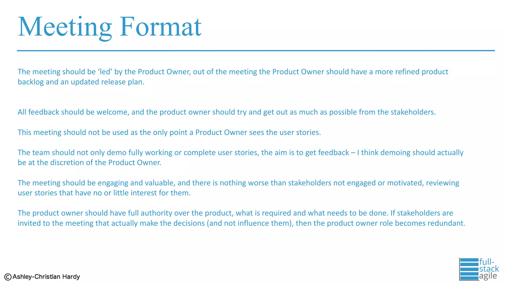 Meeting Format
The	meeting	should	be	‘led’	by	the	Product	Owner,	out	of	the	meeting	the	Product	Owner	should	have	a	more	refined	product	
backlog	and	an	updated	release	plan.	
All	feedback	should	be	welcome,	and	the	product	owner	should	try	and	get	out	as	much	as	possible	from	the	stakeholders.	
This	meeting	should	not	be	used	as	the	only	point	a	Product	Owner	sees	the	user	stories.	
The	team	should	not	only	demo	fully	working	or	complete	user	stories,	the	aim	is	to	get	feedback	– I	think	demoing	should	actually	
be	at	the	discretion	of	the	Product	Owner.	
The	meeting	should	be	engaging	and	valuable,	and	there	is	nothing	worse	than	stakeholders	not	engaged	or	motivated,	reviewing
user	stories	that	have	no	or	little	interest	for	them.	
The	product	owner	should	have	full	authority	over	the	product,	what	is	required	and	what	needs	to	be	done.	If	stakeholders	are	
invited	to	the	meeting	that	actually	make	the	decisions	(and	not	influence	them),	then	the	product	owner	role	becomes	redundant.
 