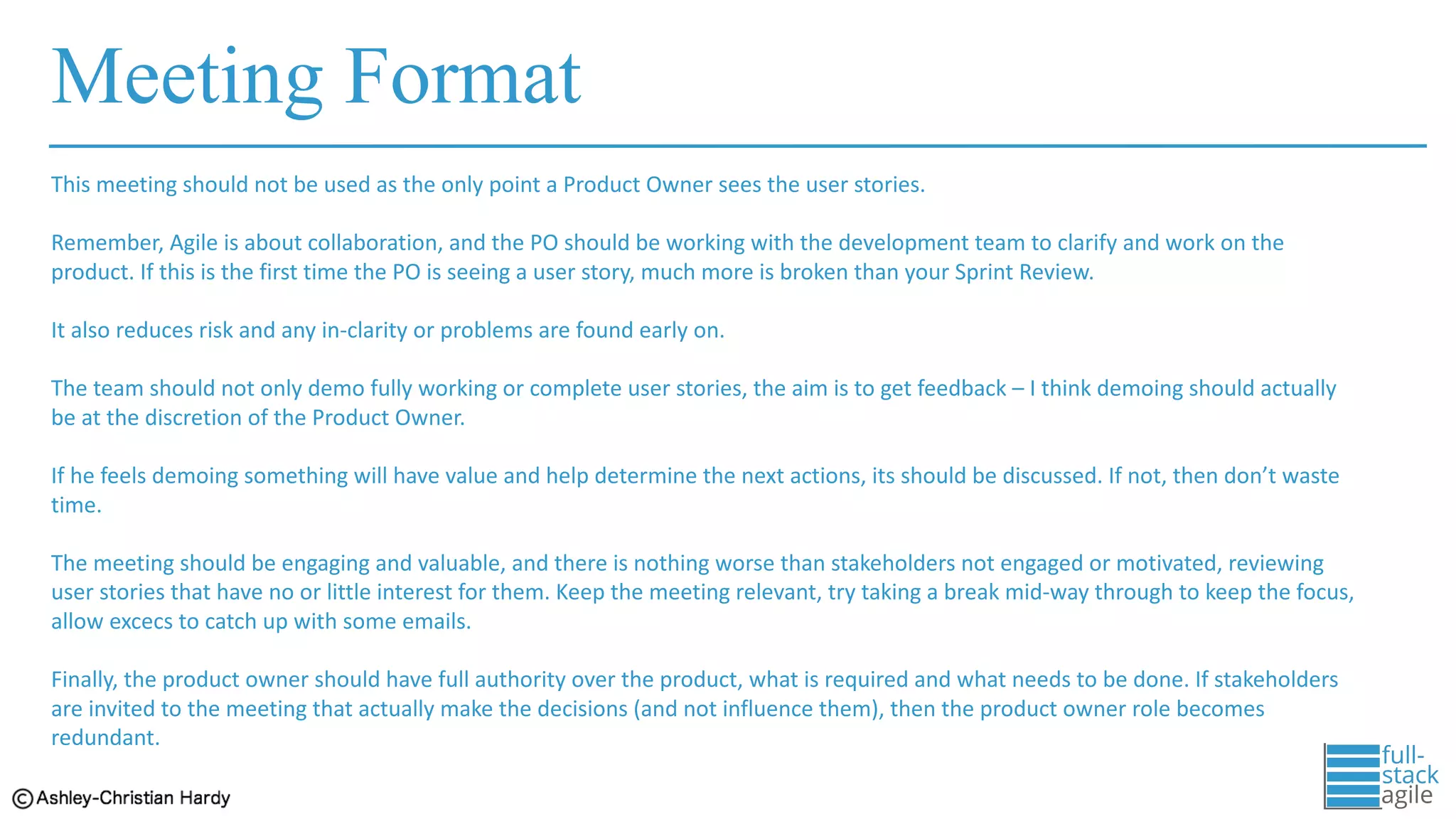 Meeting Format
This	meeting	should	not	be	used	as	the	only	point	a	Product	Owner	sees	the	user	stories.	
Remember,	Agile	is	about	collaboration,	and	the	PO	should	be	working	with	the	development	team	to	clarify	and	work	on	the	
product.	If	this	is	the	first	time	the	PO	is	seeing	a	user	story,	much	more	is	broken	than	your	Sprint	Review.	
It	also	reduces	risk	and	any	in-clarity	or	problems	are	found	early	on.	
The	team	should	not	only	demo	fully	working	or	complete	user	stories,	the	aim	is	to	get	feedback	– I	think	demoing	should	actually	
be	at	the	discretion	of	the	Product	Owner.	
If	he	feels	demoing	something	will	have	value	and	help	determine	the	next	actions,	its	should	be	discussed.	If	not,	then	don’t	waste	
time.	
The	meeting	should	be	engaging	and	valuable,	and	there	is	nothing	worse	than	stakeholders	not	engaged	or	motivated,	reviewing	
user	stories	that	have	no	or	little	interest	for	them.	Keep	the	meeting	relevant,	try	taking	a	break	mid-way	through	to	keep	the focus,	
allow	excecs to	catch	up	with	some	emails.
Finally,	the	product	owner	should	have	full	authority	over	the	product,	what	is	required	and	what	needs	to	be	done.	If	stakeholders	
are	invited	to	the	meeting	that	actually	make	the	decisions	(and	not	influence	them),	then	the	product	owner	role	becomes	
redundant.
 