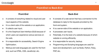 4
4
Front-End vs Back-End
Front-End
● It consists of everything related to visual and user
input aspects of the website.
● It is a client-side of the website or an application.
● It collects user input.
● It is the Graphical User Interface (GUI) because of
which users can experience various services on
the web.
● It is responsible for accessibility, Search Engine
Optimization.
● Markup and web languages are used for the front
end, such as HTML, CSS, JavaScript, etc.
Back-End
● It consists of a web server that has a connection to the
database to reply to the requests provided by the
front-end system.
● It is a server-side of the website or an application.
● It processes user inputs.
● Potentially, It is the brain of a website because of which
website is running eﬃciently.
● It is responsible for security, backup.
● Programming and Scripting languages are used for
back-end development, such as Node, Python, Ruby,
PHP, etc.
 