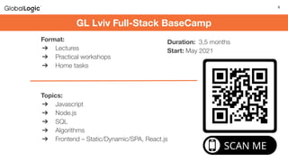 9
Duration: 3,5 months
Start: May 2021
GL Lviv Full-Stack BaseCamp
Format:
➔ Lectures
➔ Practical workshops
➔ Home tasks
Topics:
➔ Javascript
➔ Node.js
➔ SQL
➔ Algorithms
➔ Frontend – Static/Dynamic/SPA, React.js
 