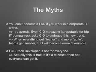 The Myths
You can’t become a FSD if you work in a corporate IT
world. 
=> It depends. Even CIO magazine (a reputable for big
IT companies), asks CIO to embrace this new trend. 
=> When everything get “leaner” and more “agile”,
teams get smaller, FSD will become more favourable.
Full-Stack Developer is not for everyone. 
=> Actually this is true. If it’s a mindset, then not
everyone can get it.
 