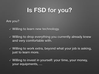 Is FSD for you?
Are you?
Willing to learn new technology.
Willing to drop everything you currently already knew
and very comfortable with.
Willing to work extra, beyond what your job is asking,
just to learn more.
Willing to invest in yourself: your time, your money,
your equipments, …
 