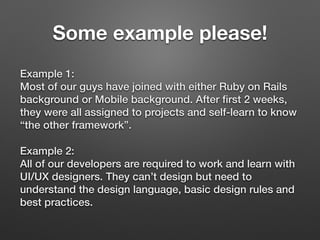 Some example please!
Example 1: 
Most of our guys have joined with either Ruby on Rails
background or Mobile background. After ﬁrst 2 weeks,
they were all assigned to projects and self-learn to know
“the other framework”.
Example 2: 
All of our developers are required to work and learn with
UI/UX designers. They can’t design but need to
understand the design language, basic design rules and
best practices.
 