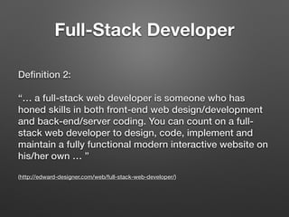Deﬁnition 2:
“… a full-stack web developer is someone who has
honed skills in both front-end web design/development
and back-end/server coding. You can count on a full-
stack web developer to design, code, implement and
maintain a fully functional modern interactive website on
his/her own … ” 
 
(http://edward-designer.com/web/full-stack-web-developer/)
Full-Stack Developer
 