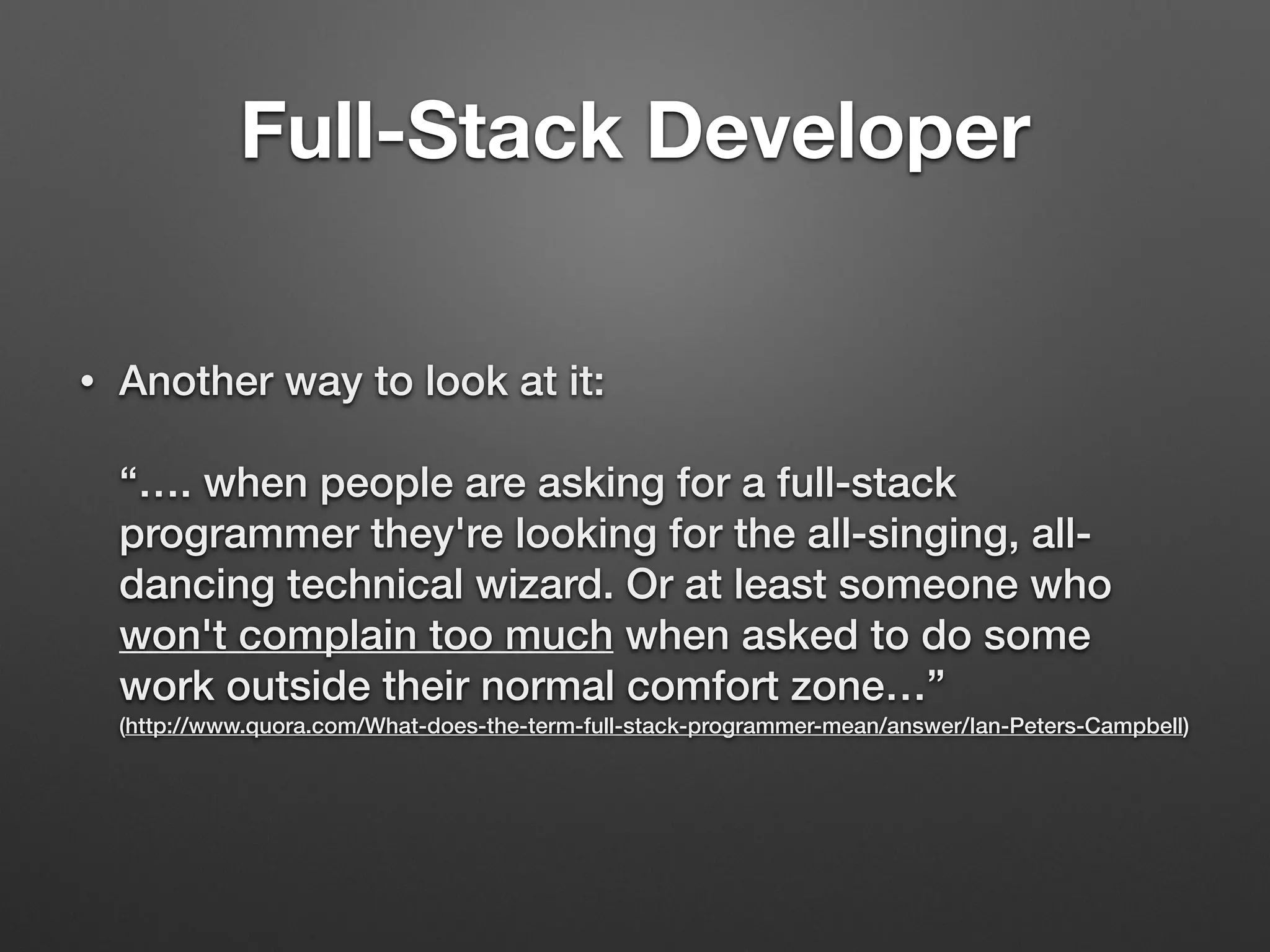 • Another way to look at it: 
 
“…. when people are asking for a full-stack
programmer they're looking for the all-singing, all-
dancing technical wizard. Or at least someone who
won't complain too much when asked to do some
work outside their normal comfort zone…” 
(http://www.quora.com/What-does-the-term-full-stack-programmer-mean/answer/Ian-Peters-Campbell)
Full-Stack Developer
 