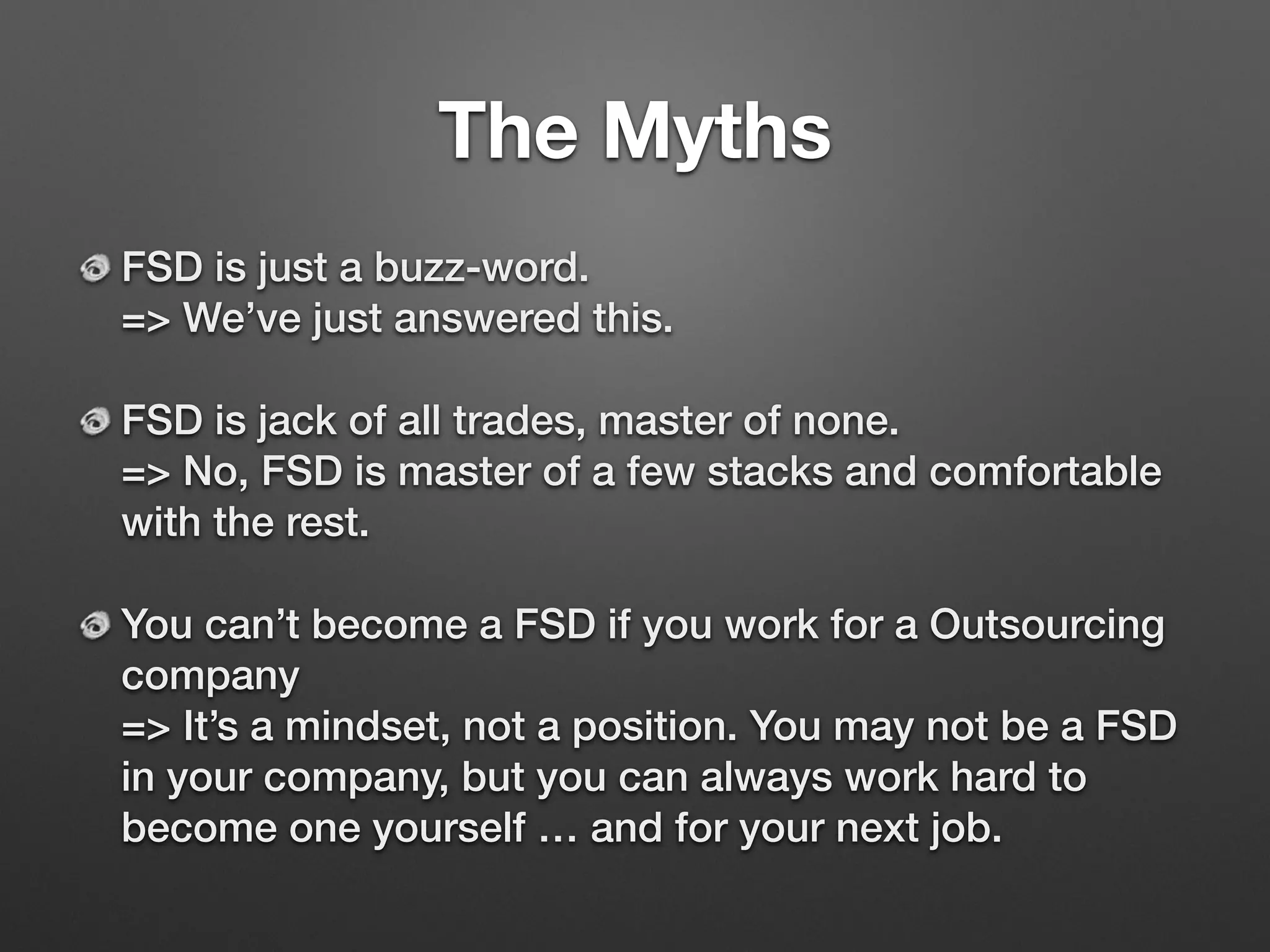 The Myths
FSD is just a buzz-word. 
=> We’ve just answered this.
FSD is jack of all trades, master of none. 
=> No, FSD is master of a few stacks and comfortable
with the rest.
You can’t become a FSD if you work for a Outsourcing
company 
=> It’s a mindset, not a position. You may not be a FSD
in your company, but you can always work hard to
become one yourself … and for your next job.
 