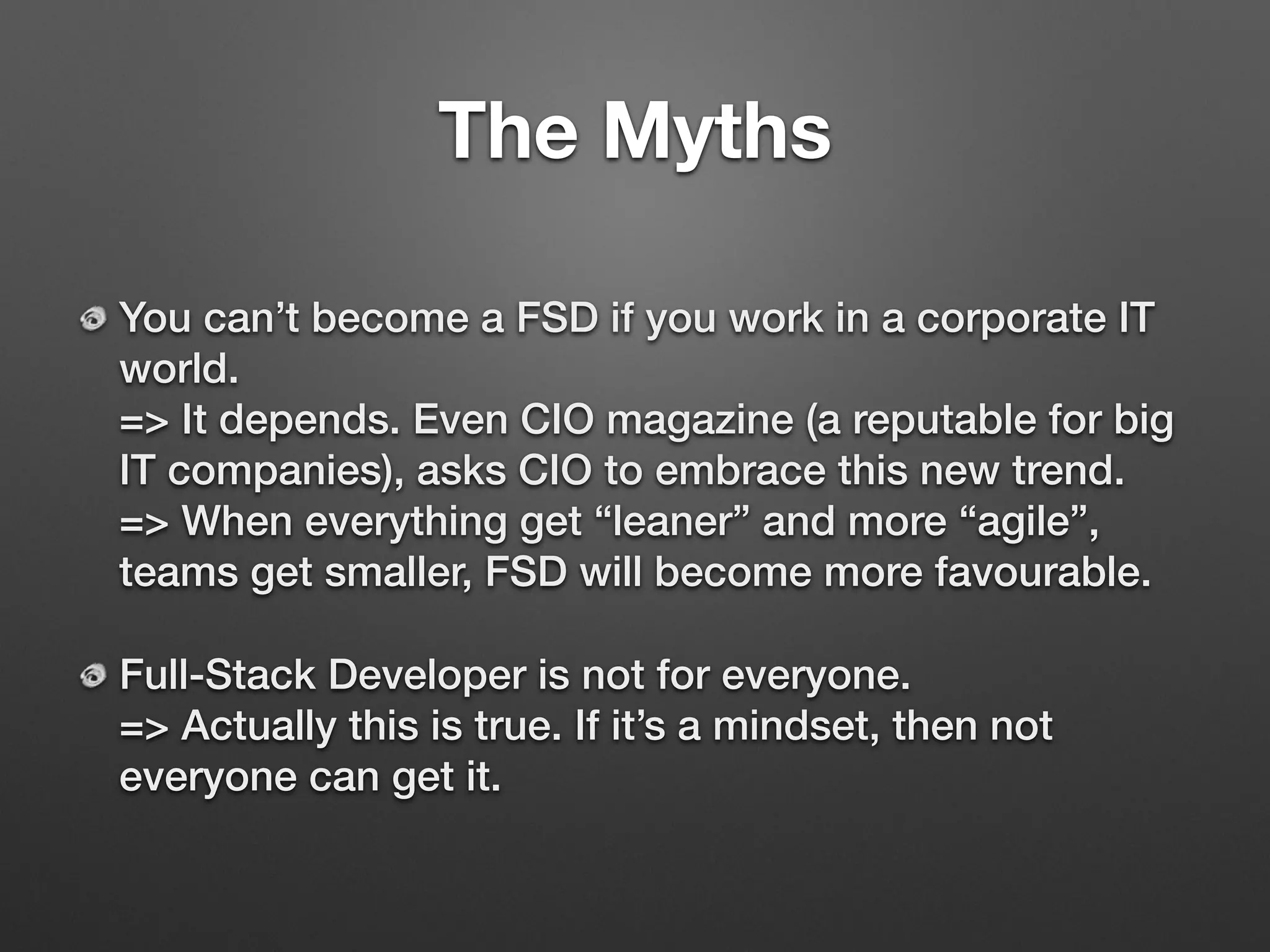 The Myths
You can’t become a FSD if you work in a corporate IT
world. 
=> It depends. Even CIO magazine (a reputable for big
IT companies), asks CIO to embrace this new trend. 
=> When everything get “leaner” and more “agile”,
teams get smaller, FSD will become more favourable.
Full-Stack Developer is not for everyone. 
=> Actually this is true. If it’s a mindset, then not
everyone can get it.
 