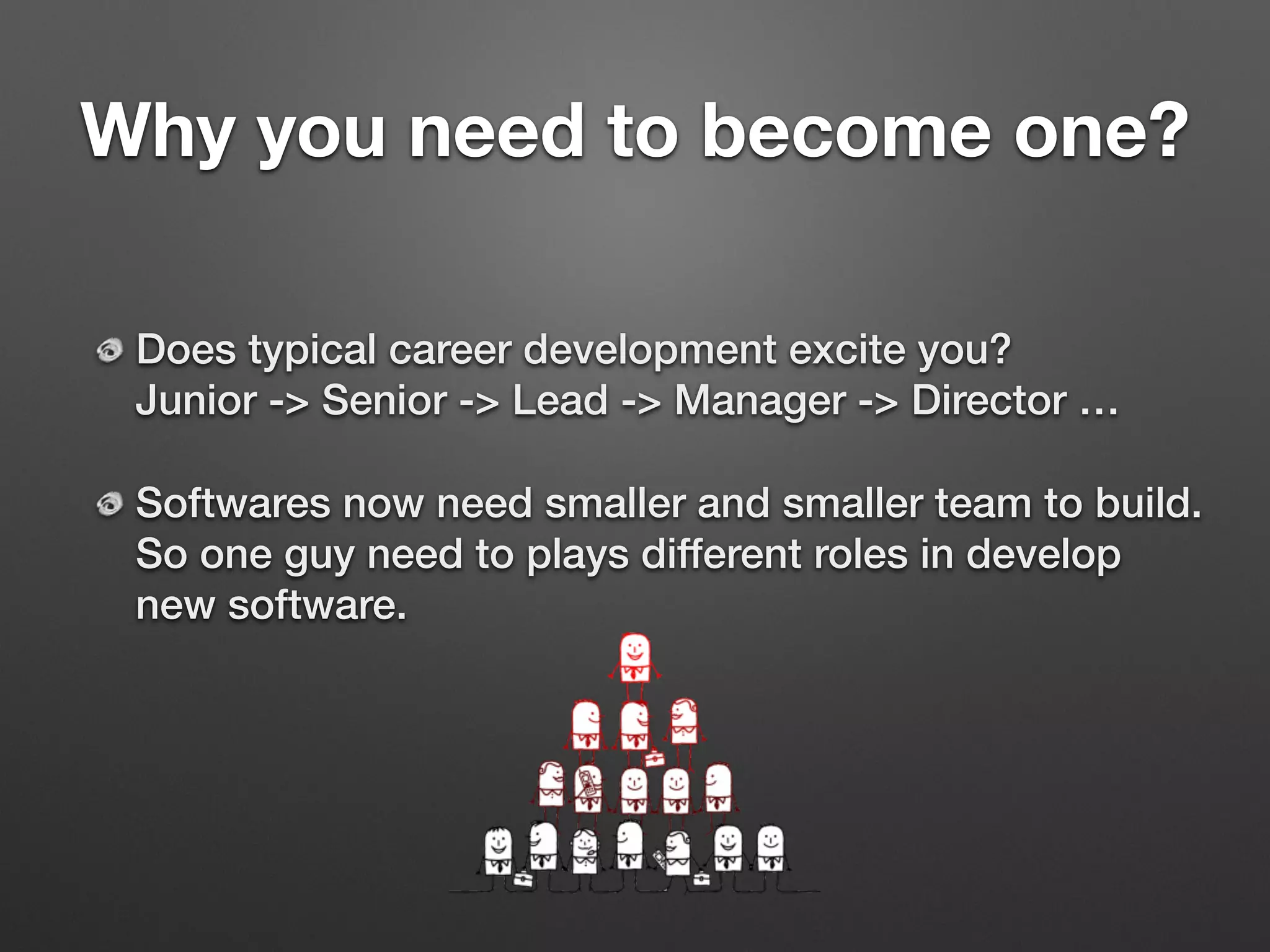 Why you need to become one?
Does typical career development excite you? 
Junior -> Senior -> Lead -> Manager -> Director …
Softwares now need smaller and smaller team to build. 
So one guy need to plays different roles in develop
new software.
 
