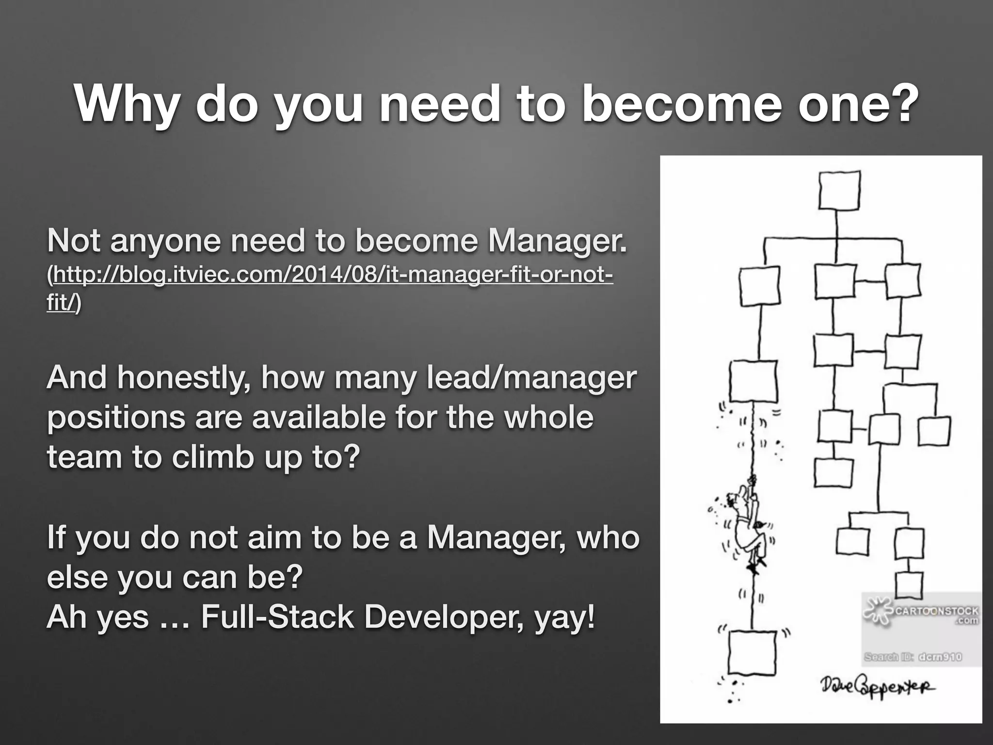 Why do you need to become one?
Not anyone need to become Manager. 
(http://blog.itviec.com/2014/08/it-manager-ﬁt-or-not-
ﬁt/)
And honestly, how many lead/manager
positions are available for the whole
team to climb up to?
If you do not aim to be a Manager, who
else you can be? 
Ah yes … Full-Stack Developer, yay!
 