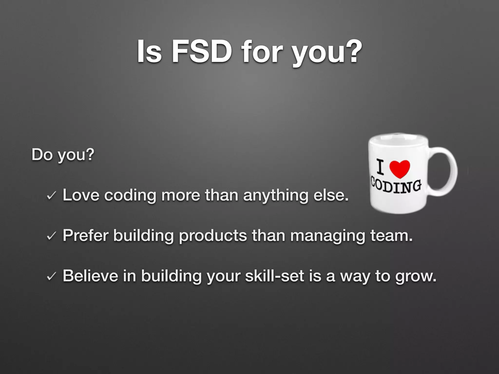 Do you?
Love coding more than anything else.
Prefer building products than managing team.
Believe in building your skill-set is a way to grow.
Is FSD for you?
 
