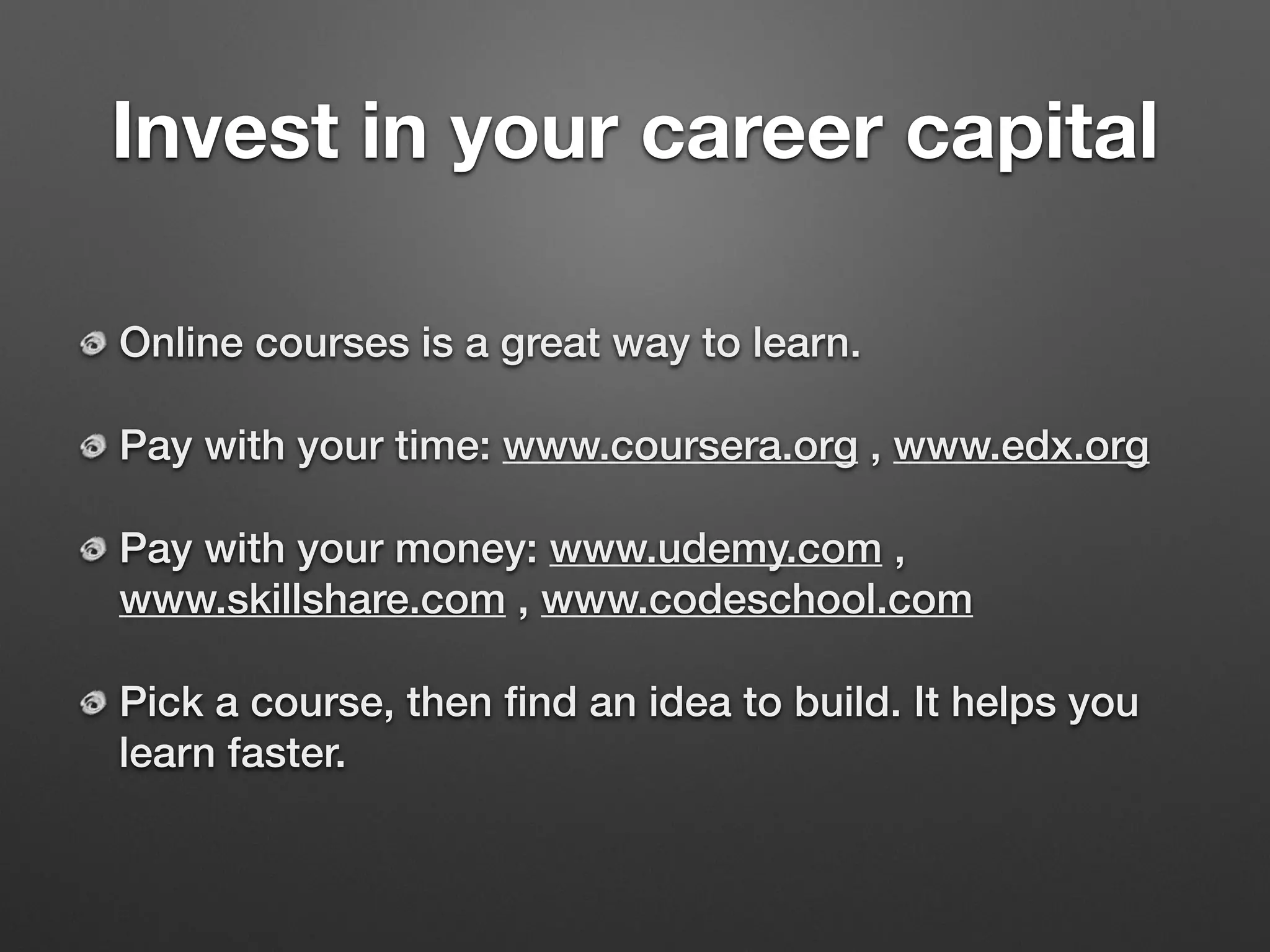 Invest in your career capital
Online courses is a great way to learn.
Pay with your time: www.coursera.org , www.edx.org
Pay with your money: www.udemy.com ,
www.skillshare.com , www.codeschool.com
Pick a course, then ﬁnd an idea to build. It helps you
learn faster.
 