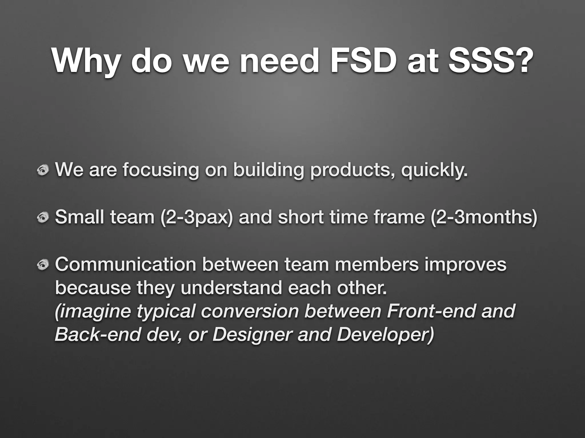 Why do we need FSD at SSS?
We are focusing on building products, quickly.
Small team (2-3pax) and short time frame (2-3months)
Communication between team members improves
because they understand each other. 
(imagine typical conversion between Front-end and
Back-end dev, or Designer and Developer)
 