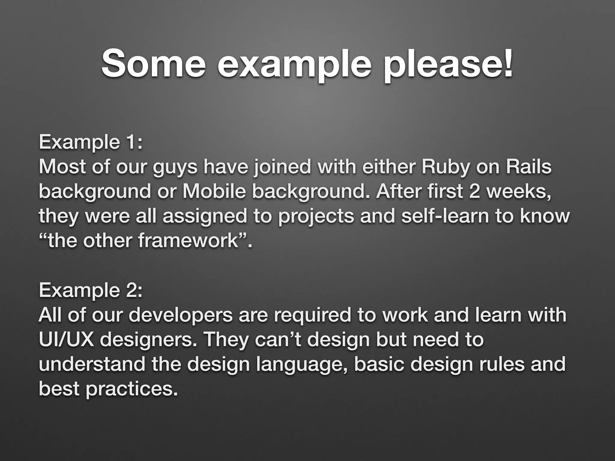 Some example please!
Example 1: 
Most of our guys have joined with either Ruby on Rails
background or Mobile background. After ﬁrst 2 weeks,
they were all assigned to projects and self-learn to know
“the other framework”.
Example 2: 
All of our developers are required to work and learn with
UI/UX designers. They can’t design but need to
understand the design language, basic design rules and
best practices.
 
