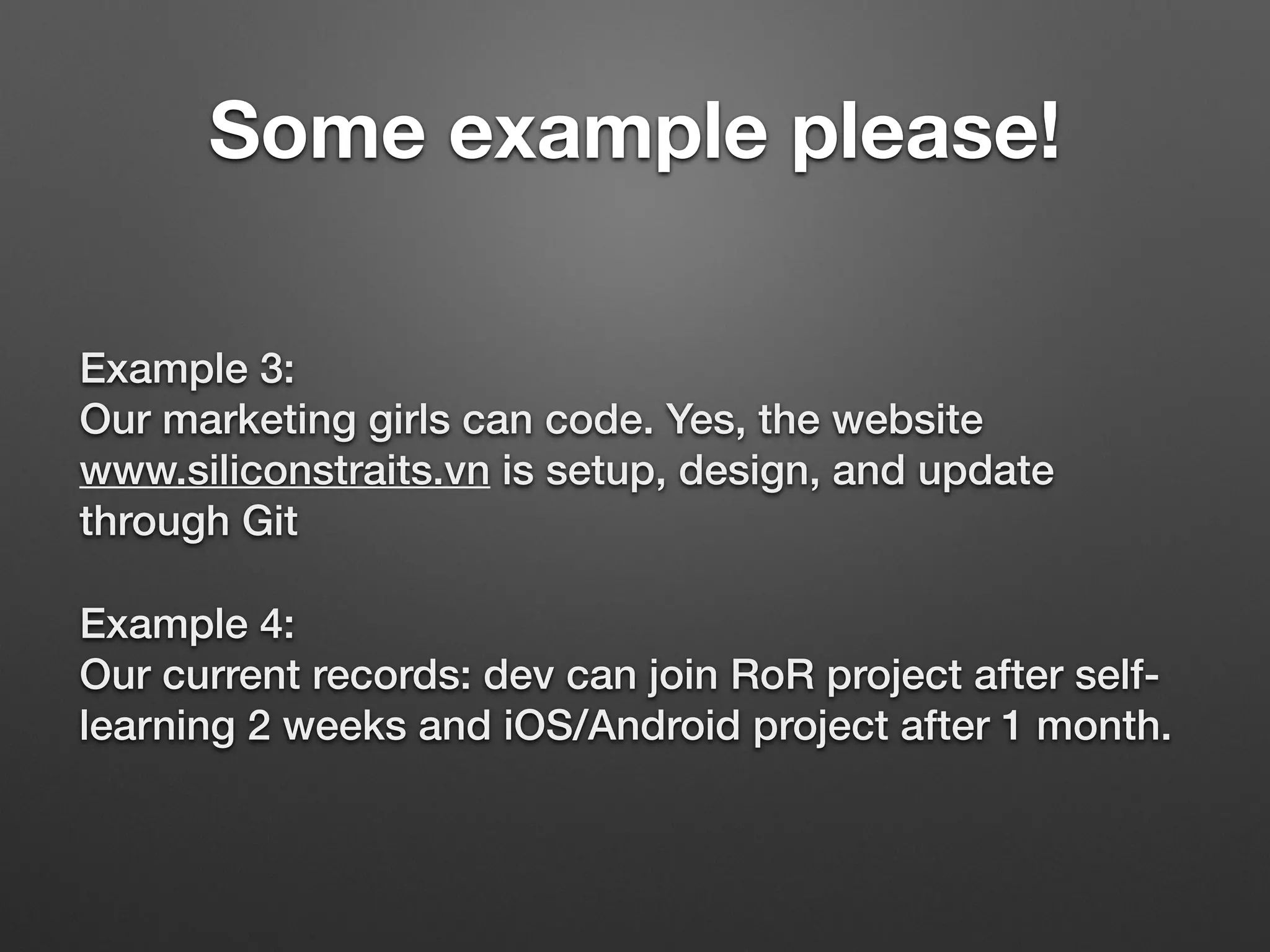 Example 3: 
Our marketing girls can code. Yes, the website
www.siliconstraits.vn is setup, design, and update
through Git
Example 4: 
Our current records: dev can join RoR project after self-
learning 2 weeks and iOS/Android project after 1 month.
Some example please!
 