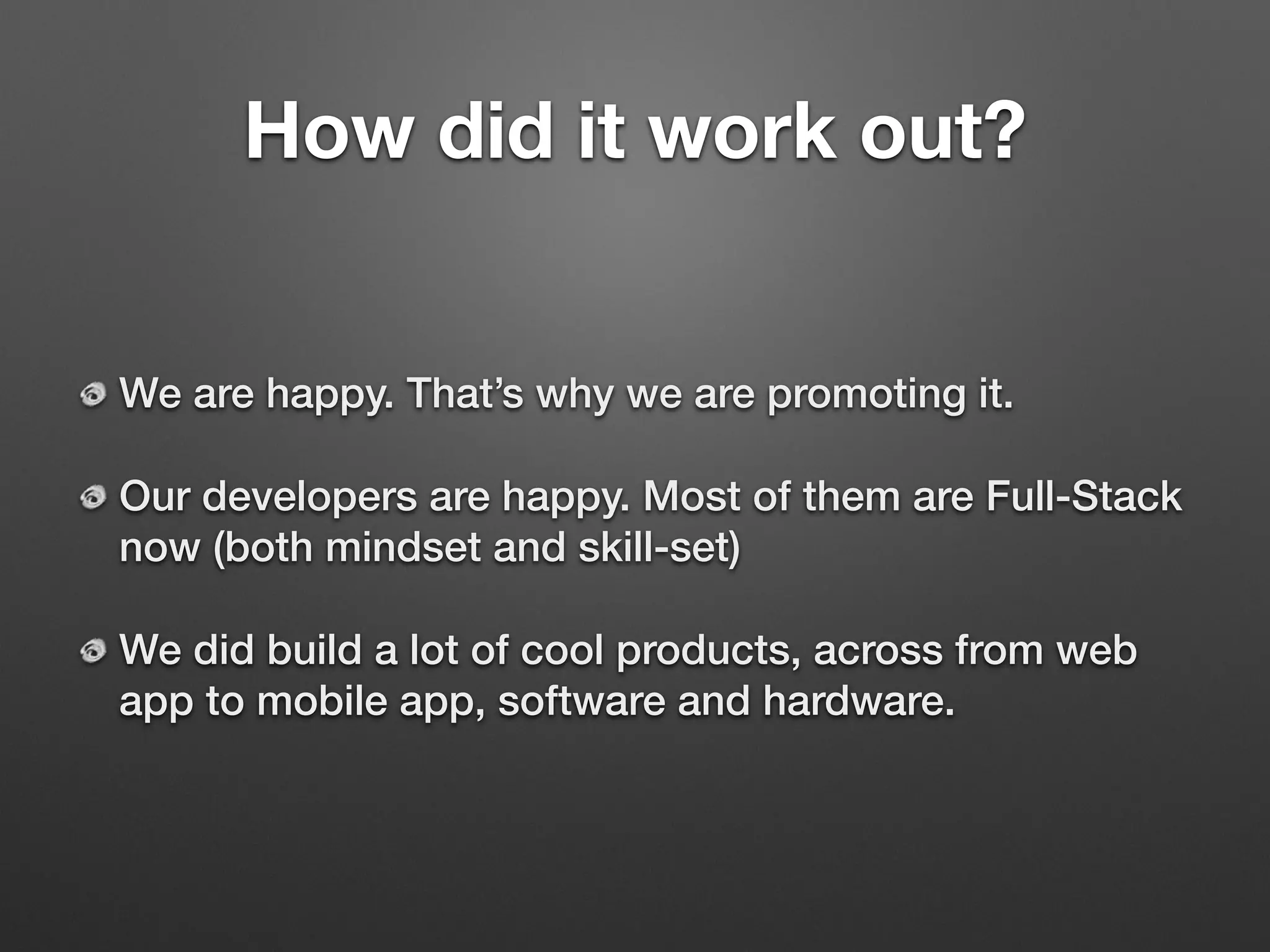 How did it work out?
We are happy. That’s why we are promoting it.
Our developers are happy. Most of them are Full-Stack
now (both mindset and skill-set)
We did build a lot of cool products, across from web
app to mobile app, software and hardware.
 
