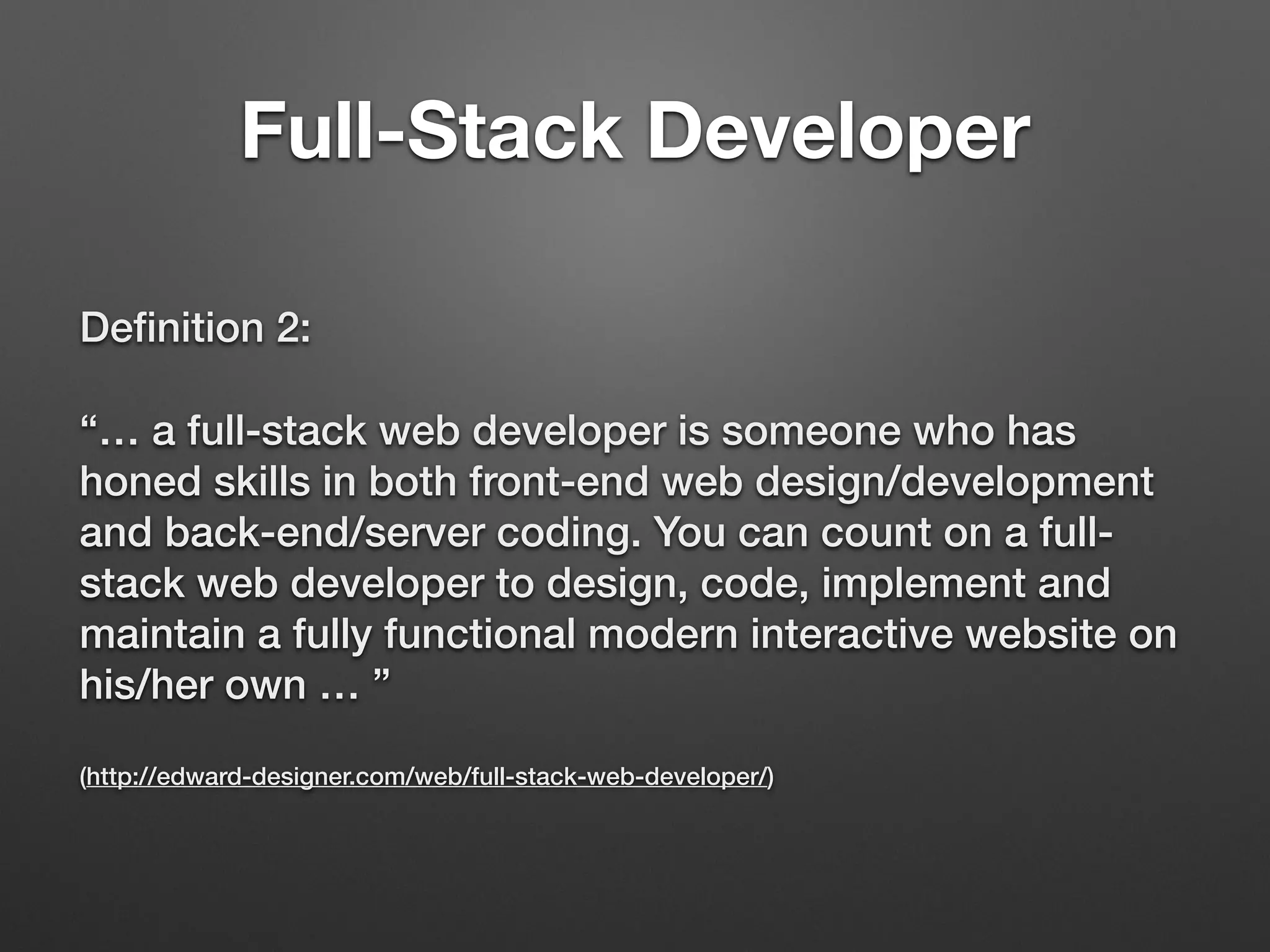 Deﬁnition 2:
“… a full-stack web developer is someone who has
honed skills in both front-end web design/development
and back-end/server coding. You can count on a full-
stack web developer to design, code, implement and
maintain a fully functional modern interactive website on
his/her own … ” 
 
(http://edward-designer.com/web/full-stack-web-developer/)
Full-Stack Developer
 