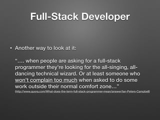 • Another way to look at it: 
 
“…. when people are asking for a full-stack
programmer they're looking for the all-singing, all-
dancing technical wizard. Or at least someone who
won't complain too much when asked to do some
work outside their normal comfort zone…” 
(http://www.quora.com/What-does-the-term-full-stack-programmer-mean/answer/Ian-Peters-Campbell)
Full-Stack Developer
 