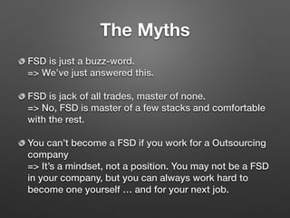 The Myths
FSD is just a buzz-word. 
=> We’ve just answered this.
FSD is jack of all trades, master of none. 
=> No, FSD is master of a few stacks and comfortable
with the rest.
You can’t become a FSD if you work for a Outsourcing
company 
=> It’s a mindset, not a position. You may not be a FSD
in your company, but you can always work hard to
become one yourself … and for your next job.
 