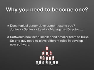Why you need to become one?
Does typical career development excite you? 
Junior -> Senior -> Lead -> Manager -> Director …
Softwares now need smaller and smaller team to build. 
So one guy need to plays different roles in develop
new software.
 