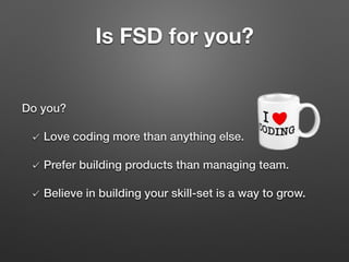 Do you?
Love coding more than anything else.
Prefer building products than managing team.
Believe in building your skill-set is a way to grow.
Is FSD for you?
 