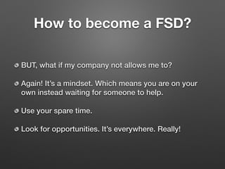 How to become a FSD?
BUT, what if my company not allows me to?
Again! It’s a mindset. Which means you are on your
own instead waiting for someone to help.
Use your spare time.
Look for opportunities. It’s everywhere. Really!
 