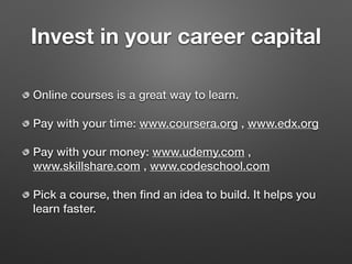 Invest in your career capital
Online courses is a great way to learn.
Pay with your time: www.coursera.org , www.edx.org
Pay with your money: www.udemy.com ,
www.skillshare.com , www.codeschool.com
Pick a course, then ﬁnd an idea to build. It helps you
learn faster.
 