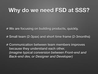 Why do we need FSD at SSS?
We are focusing on building products, quickly.
Small team (2-3pax) and short time frame (2-3months)
Communication between team members improves
because they understand each other. 
(imagine typical conversion between Front-end and
Back-end dev, or Designer and Developer)
 