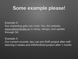 Example 3: 
Our marketing girls can code. Yes, the website
www.siliconstraits.vn is setup, design, and update
through Git
Example 4: 
Our current records: dev can join RoR project after self-
learning 2 weeks and iOS/Android project after 1 month.
Some example please!
 