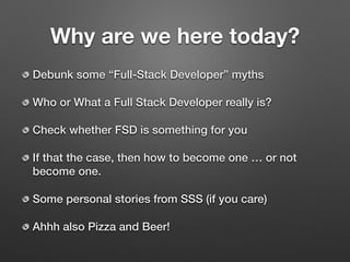 Why are we here today?
Debunk some “Full-Stack Developer” myths
Who or What a Full Stack Developer really is?
Check whether FSD is something for you
If that the case, then how to become one … or not
become one.
Some personal stories from SSS (if you care)
Ahhh also Pizza and Beer!
 