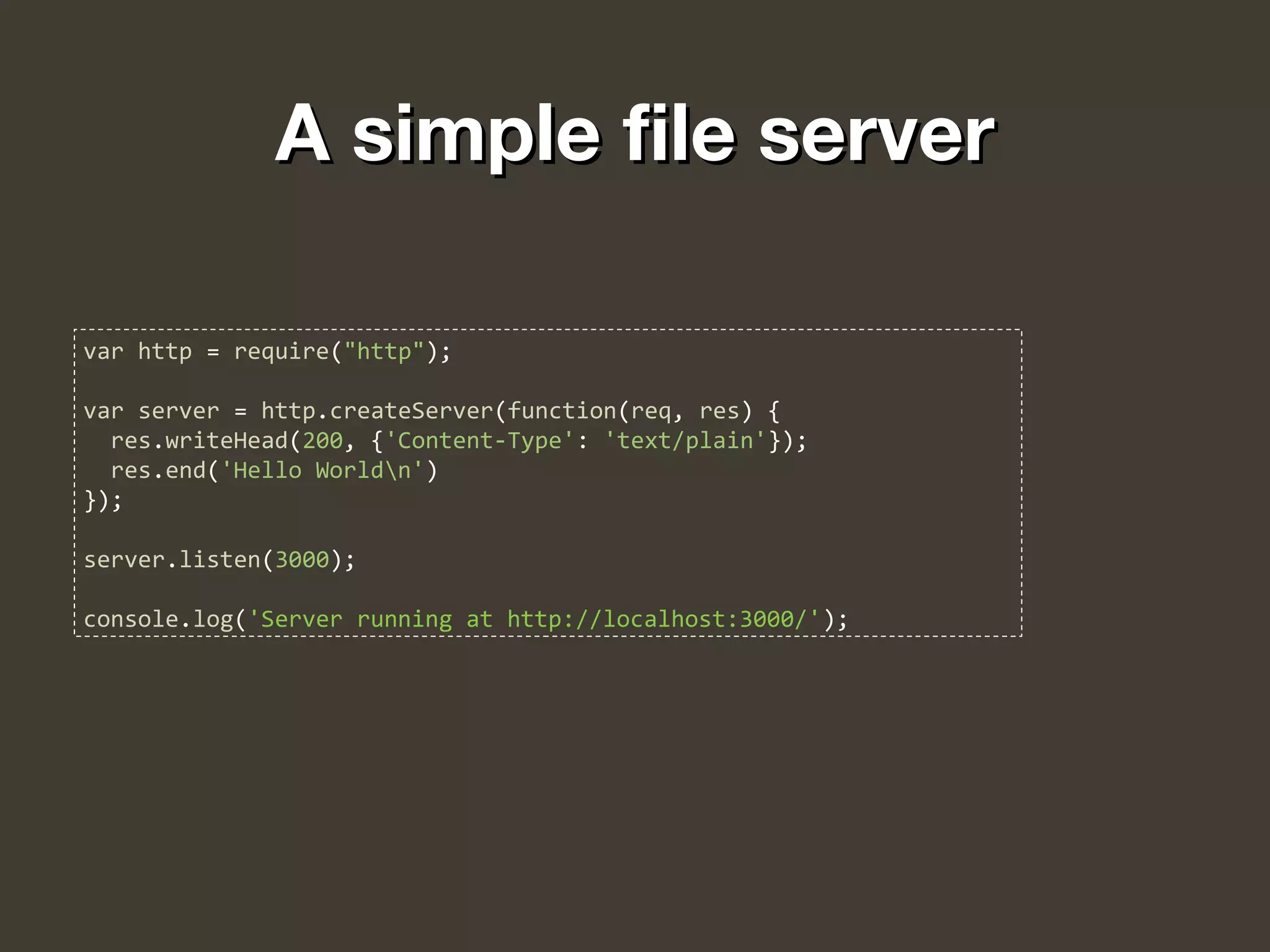 A simple file serverA simple file server
var http = require("http");
var server = http.createServer(function(req, res) {
res.writeHead(200, {'Content-Type': 'text/plain'});
res.end('Hello Worldn')
});
server.listen(3000);
console.log('Server running at http://localhost:3000/');
 