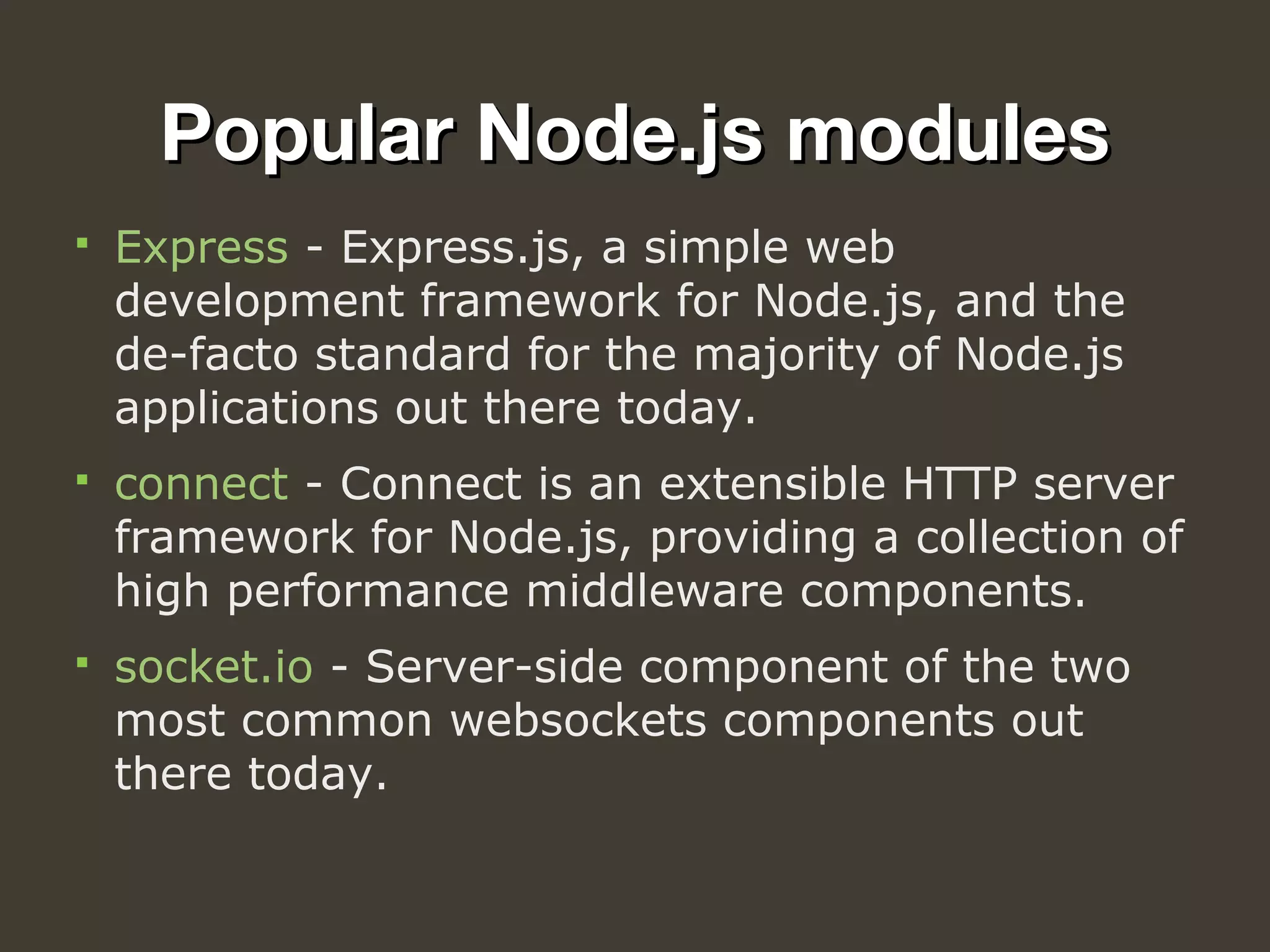 Popular Node.js modulesPopular Node.js modules
 Express - Express.js, a simple web 
development framework for Node.js, and the 
de-facto standard for the majority of Node.js 
applications out there today.
 connect - Connect is an extensible HTTP server 
framework for Node.js, providing a collection of 
high performance middleware components.
 socket.io - Server-side component of the two 
most common websockets components out 
there today.
 