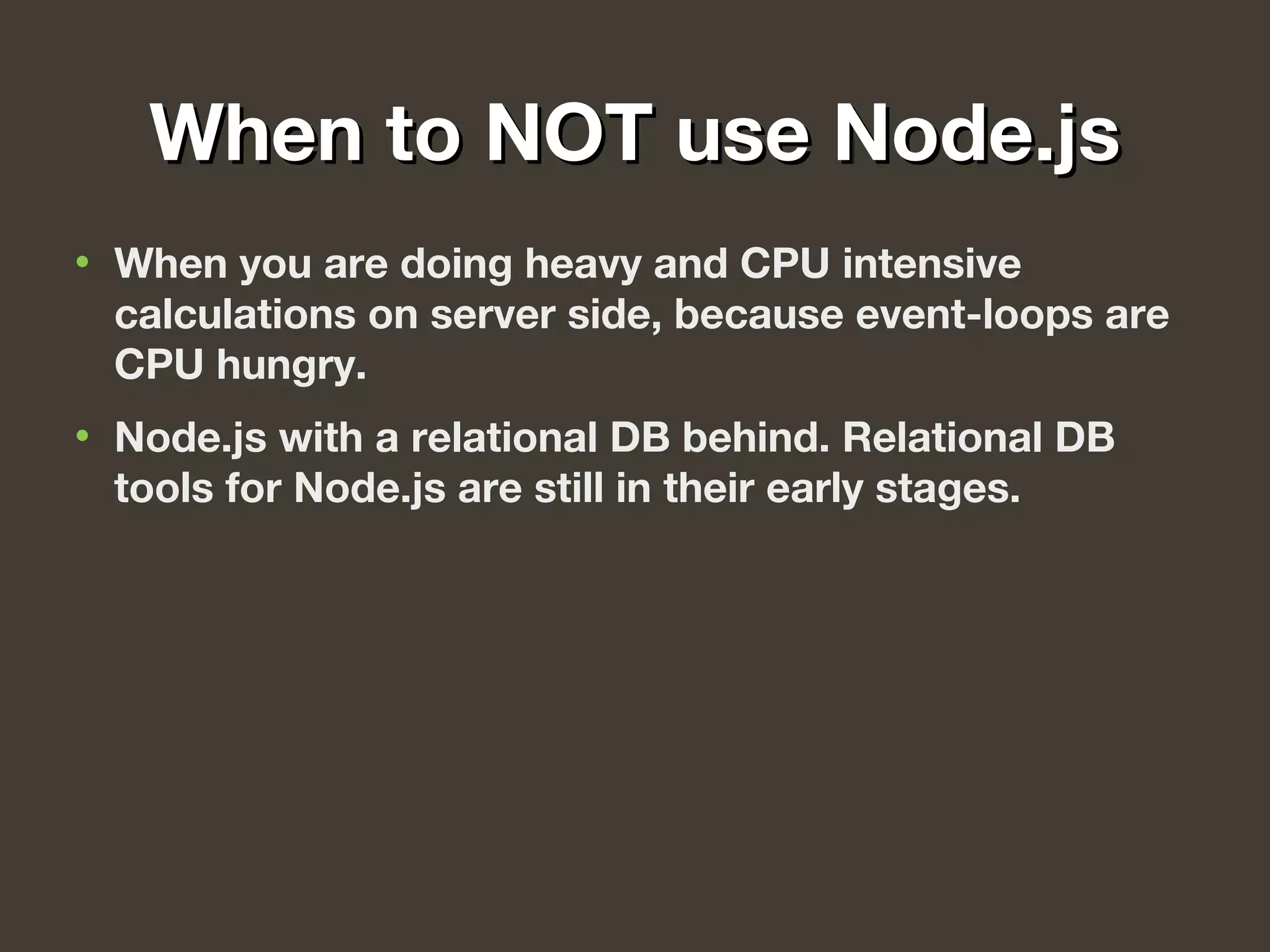 When to NOT use Node.jsWhen to NOT use Node.js
• When you are doing heavy and CPU intensive
calculations on server side, because event-loops are
CPU hungry.
• Node.js with a relational DB behind. Relational DB
tools for Node.js are still in their early stages.
 