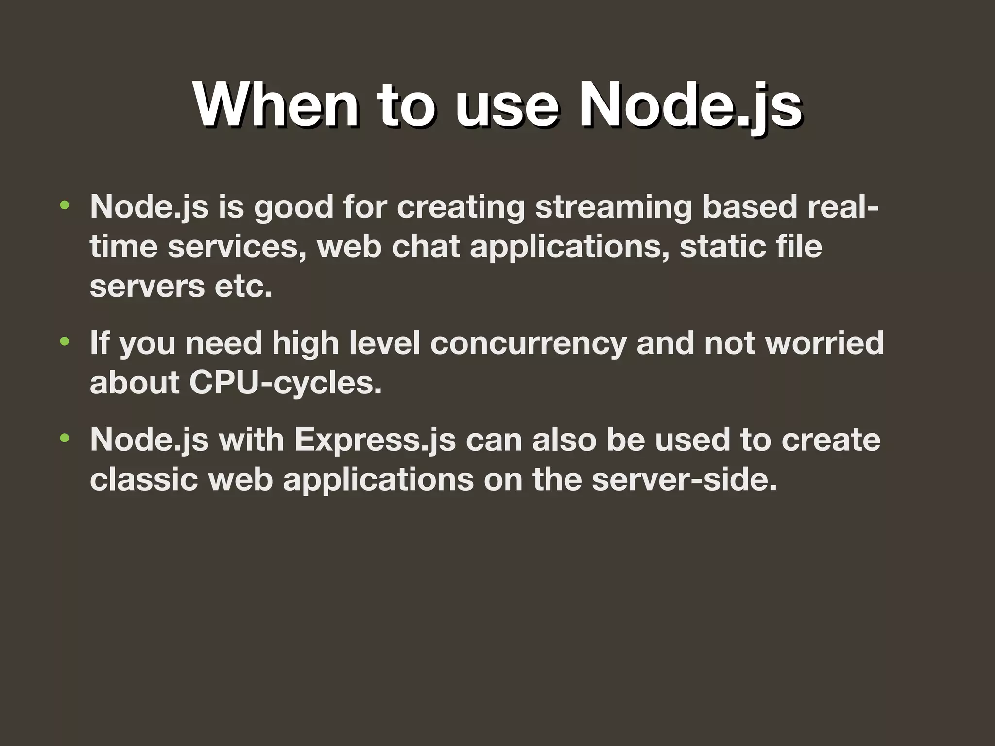 When to use Node.jsWhen to use Node.js
• Node.js is good for creating streaming based real-
time services, web chat applications, static file
servers etc.
• If you need high level concurrency and not worried
about CPU-cycles.
• Node.js with Express.js can also be used to create
classic web applications on the server-side.
 