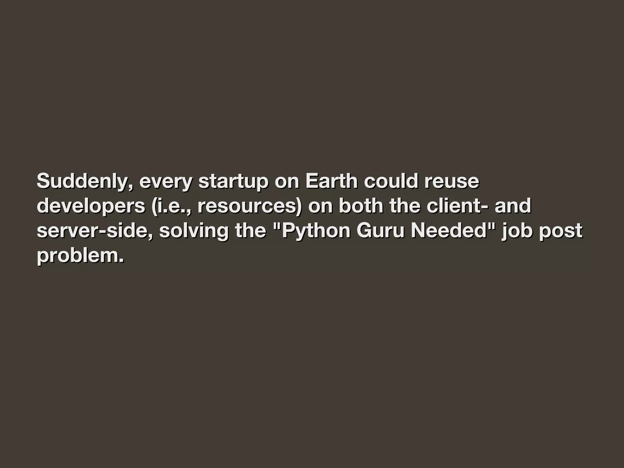 Suddenly, every startup on Earth could reuseSuddenly, every startup on Earth could reuse
developers (i.e., resources) on both the client- anddevelopers (i.e., resources) on both the client- and
server-side, solving the "Python Guru Needed" job postserver-side, solving the "Python Guru Needed" job post
problem.problem.
 