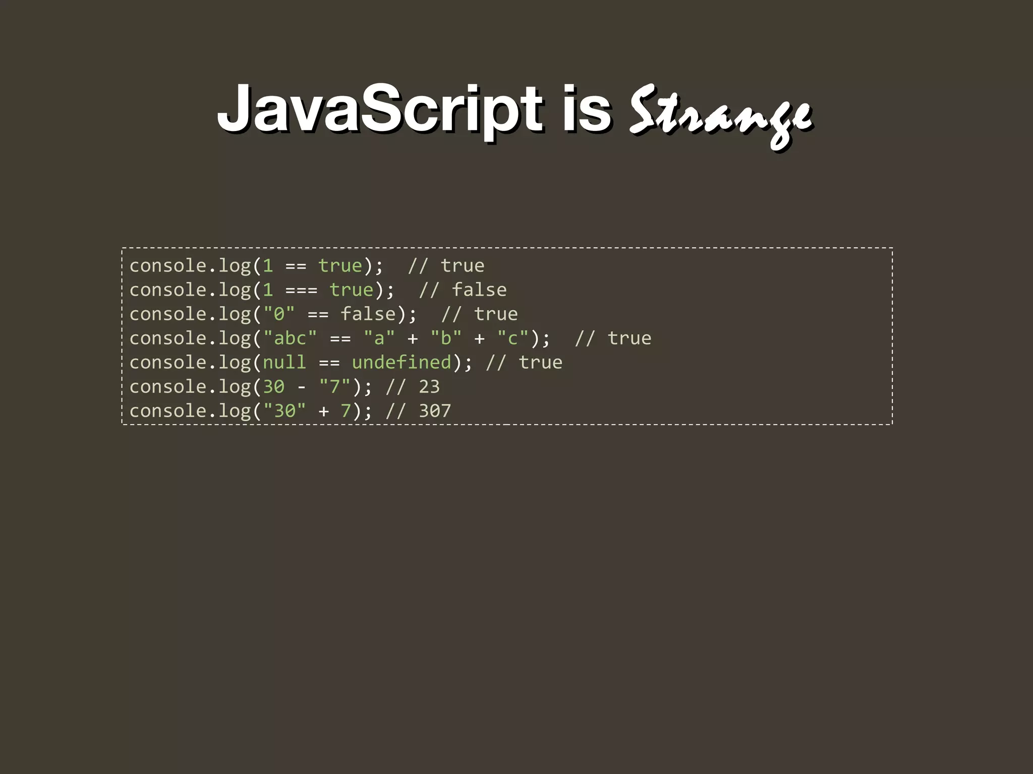 JavaScript isJavaScript is StrangeStrange
console.log(1 == true); // true
console.log(1 === true); // false
console.log("0" == false); // true
console.log("abc" == "a" + "b" + "c"); // true
console.log(null == undefined); // true
console.log(30 - "7"); // 23
console.log("30" + 7); // 307
 