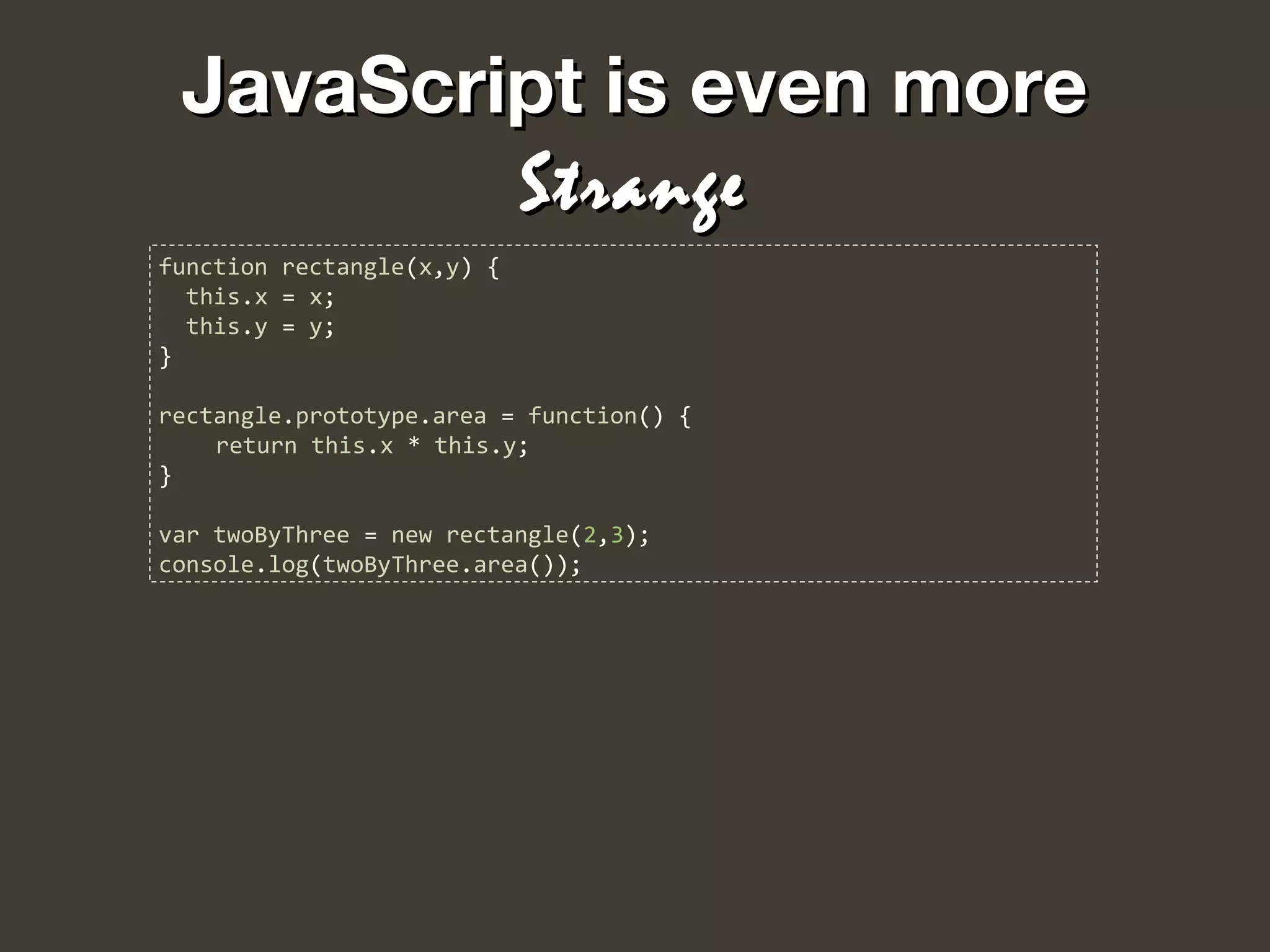 JavaScript is even moreJavaScript is even more
StrangeStrange
function rectangle(x,y) {
this.x = x;
this.y = y;
}
rectangle.prototype.area = function() {
return this.x * this.y;
}
var twoByThree = new rectangle(2,3);
console.log(twoByThree.area());
 