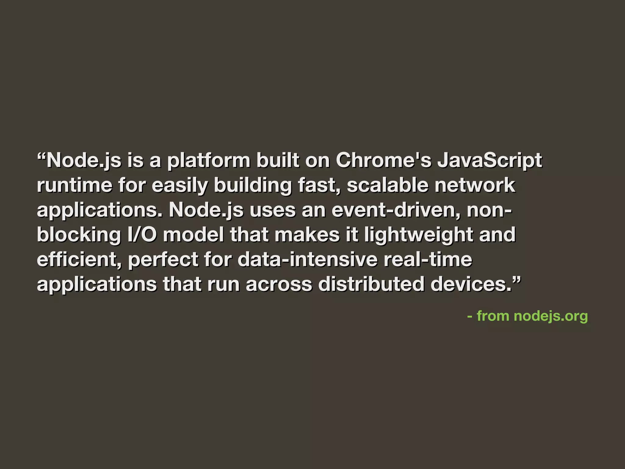““Node.js is a platform built on Chrome's JavaScriptNode.js is a platform built on Chrome's JavaScript
runtime for easily building fast, scalable networkruntime for easily building fast, scalable network
applications. Node.js uses an event-driven, non-applications. Node.js uses an event-driven, non-
blocking I/O model that makes it lightweight andblocking I/O model that makes it lightweight and
efficient, perfect for data-intensive real-timeefficient, perfect for data-intensive real-time
applications that run across distributed devices.”applications that run across distributed devices.”
- from nodejs.org
 