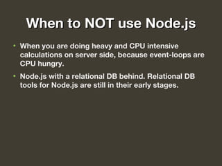 When to NOT use Node.jsWhen to NOT use Node.js
• When you are doing heavy and CPU intensive
calculations on server side, because event-loops are
CPU hungry.
• Node.js with a relational DB behind. Relational DB
tools for Node.js are still in their early stages.
 