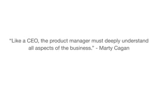 “Like a CEO, the product manager must deeply understand
all aspects of the business.” - Marty Cagan
 