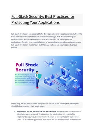 Full-Stack Security: Best Practices for
Protecting Your Applications
Full-Stack developers are responsible for developing the entire application stack, from the
front-end user interface to the back-end server-side logic. With this broad range of
responsibilities, Full-Stack developers must also consider the security of their
applications. Security is an essential aspect of any application development process, and
Full-Stack developers must ensure that their applications are secure against various
threats.
In this blog, we will discuss some best practices for Full-Stack security that developers
should follow to protect their applications.
1. Implement Secure Authentication Mechanisms: Authentication is the process of
identifying users who are trying to access the application. It is essential to
implement a secure authentication mechanism to ensure that only authorized
users can access the application. Passwords are the most common authentication
 