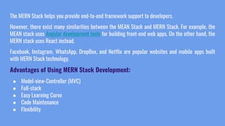 The MERN Stack helps you provide end-to-end framework support to developers.
However, there exist many similarities between the MEAN Stack and MERN Stack. For example, the
MEAN stack uses Angular development tools for building front-end web apps. On the other hand, the
MERN stack uses React instead.
Facebook, Instagram, WhatsApp, DropBox, and Netflix are popular websites and mobile apps built
with MERN Stack technology.
Advantages of Using MERN Stack Development:
● Model-view-Controller (MVC)
● Full-stack
● Easy Learning Curve
● Code Maintenance
● Flexibility
 