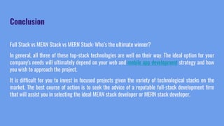 Conclusion
Full Stack vs MEAN Stack vs MERN Stack: Who’s the ultimate winner?
In general, all three of these top-stack technologies are well on their way. The ideal option for your
company's needs will ultimately depend on your web and mobile app development strategy and how
you wish to approach the project.
It is difficult for you to invest in focused projects given the variety of technological stacks on the
market. The best course of action is to seek the advice of a reputable full-stack development firm
that will assist you in selecting the ideal MEAN stack developer or MERN stack developer.
 