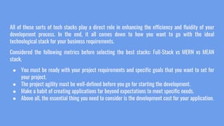 All of these sorts of tech stacks play a direct role in enhancing the efficiency and fluidity of your
development process. In the end, it all comes down to how you want to go with the ideal
technological stack for your business requirements.
Considered the following metrics before selecting the best stacks: Full-Stack vs MERN vs MEAN
stack.
● You must be ready with your project requirements and specific goals that you want to set for
your project.
● The project agility must be well-defined before you go for starting the development.
● Make a habit of creating applications far beyond expectations to meet specific needs.
● Above all, the essential thing you need to consider is the development cost for your application.
 