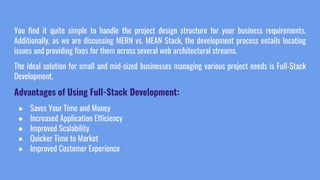 You find it quite simple to handle the project design structure for your business requirements.
Additionally, as we are discussing MERN vs. MEAN Stack, the development process entails locating
issues and providing fixes for them across several web architectural streams.
The ideal solution for small and mid-sized businesses managing various project needs is Full-Stack
Development.
Advantages of Using Full-Stack Development:
● Saves Your Time and Money
● Increased Application Efficiency
● Improved Scalability
● Quicker Time to Market
● Improved Customer Experience
 