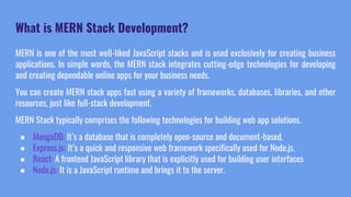 What is MERN Stack Development?
MERN is one of the most well-liked JavaScript stacks and is used exclusively for creating business
applications. In simple words, the MERN stack integrates cutting-edge technologies for developing
and creating dependable online apps for your business needs.
You can create MERN stack apps fast using a variety of frameworks, databases, libraries, and other
resources, just like full-stack development.
MERN Stack typically comprises the following technologies for building web app solutions.
● MongoDB: It’s a database that is completely open-source and document-based.
● Express.js: It’s a quick and responsive web framework specifically used for Node.js.
● React: A frontend JavaScript library that is explicitly used for building user interfaces
● Node.js: It is a JavaScript runtime and brings it to the server.
 