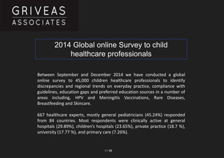 1 / 48
Between September and December 2014 we have conducted a global
online survey to 45,000 children healthcare professionals to identify
discrepancies and regional trends on everyday practice, compliance with
guidelines, education gaps and preferred education sources in a number of
areas including, HPV and Meningitis Vaccinations, Rare Diseases,
Breastfeeding and Skincare.
667 healthcare experts, mostly general pediatricians (45.24%) responded
from 84 countries. Most respondents were clinically active at general
hospitals (29.89%), children’s hospitals (23.65%), private practice (18.7 %),
university (17.77 %), and primary care (7.26%).
2014 Global online Survey to child
healthcare professionals
 